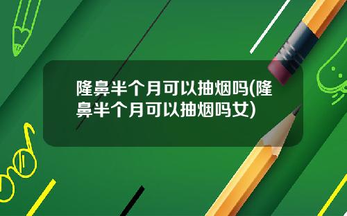 隆鼻半个月可以抽烟吗(隆鼻半个月可以抽烟吗女)