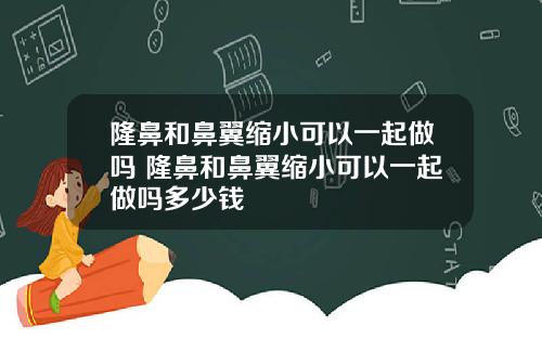 隆鼻和鼻翼缩小可以一起做吗 隆鼻和鼻翼缩小可以一起做吗多少钱