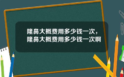 隆鼻大概费用多少钱一次，隆鼻大概费用多少钱一次啊