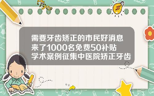 需要牙齿矫正的市民好消息来了1000名免费50补贴学术案例征集中医院矫正牙齿一般多少钱