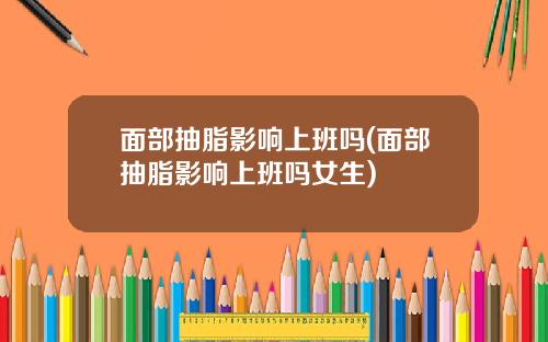 面部抽脂影响上班吗(面部抽脂影响上班吗女生)