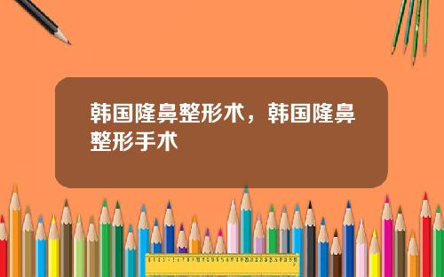 韩国隆鼻整形术，韩国隆鼻整形手术