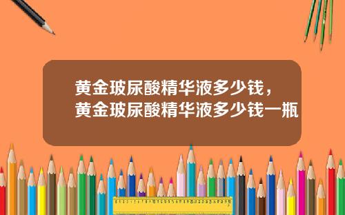 黄金玻尿酸精华液多少钱，黄金玻尿酸精华液多少钱一瓶