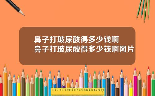 鼻子打玻尿酸得多少钱啊 鼻子打玻尿酸得多少钱啊图片