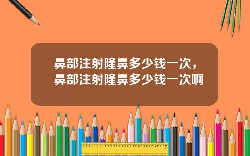 鼻部注射隆鼻多少钱一次，鼻部注射隆鼻多少钱一次啊
