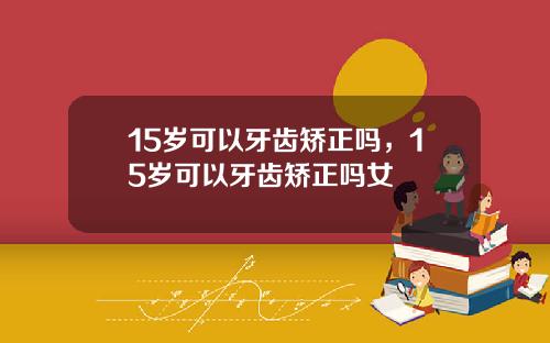 15岁可以牙齿矫正吗，15岁可以牙齿矫正吗女