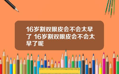 16岁割双眼皮会不会太早了 16岁割双眼皮会不会太早了呢