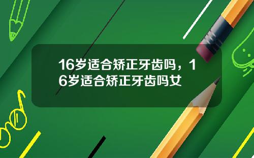16岁适合矫正牙齿吗，16岁适合矫正牙齿吗女