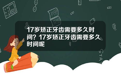 17岁矫正牙齿需要多久时间？17岁矫正牙齿需要多久时间呢