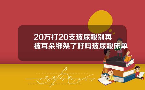 20万打20支玻尿酸别再被耳朵绑架了好吗玻尿酸床单