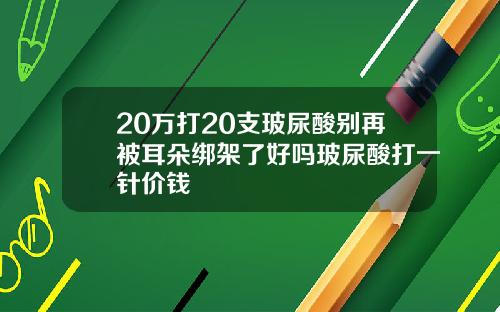 20万打20支玻尿酸别再被耳朵绑架了好吗玻尿酸打一针价钱