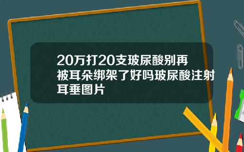 20万打20支玻尿酸别再被耳朵绑架了好吗玻尿酸注射耳垂图片