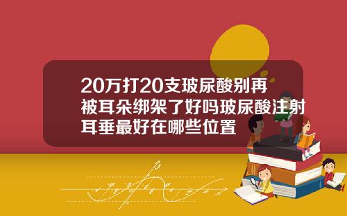 20万打20支玻尿酸别再被耳朵绑架了好吗玻尿酸注射耳垂最好在哪些位置