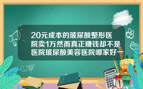 20元成本的玻尿酸整形医院卖1万然而真正赚钱却不是医院玻尿酸美容医院哪家好一点