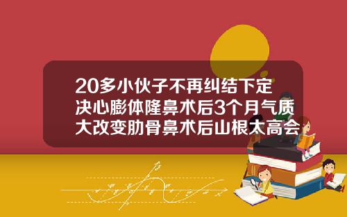 20多小伙子不再纠结下定决心膨体隆鼻术后3个月气质大改变肋骨鼻术后山根太高会吸收吗