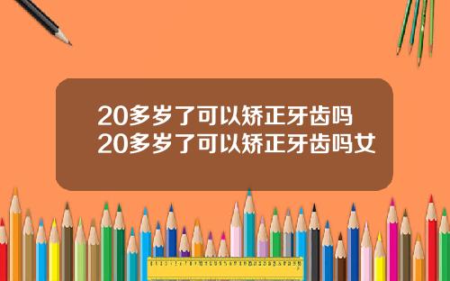 20多岁了可以矫正牙齿吗20多岁了可以矫正牙齿吗女