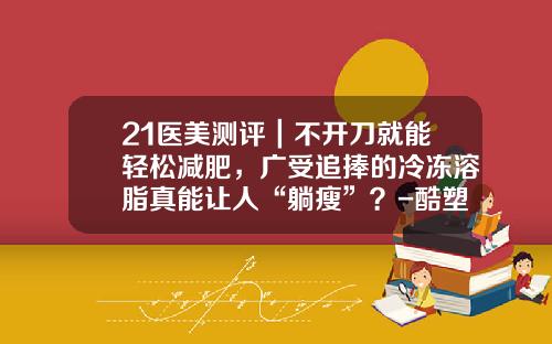 21医美测评｜不开刀就能轻松减肥，广受追捧的冷冻溶脂真能让人“躺瘦”？-酷塑溶脂价格