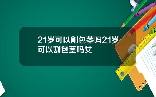 21岁可以割包茎吗21岁可以割包茎吗女