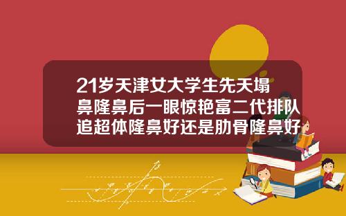 21岁天津女大学生先天塌鼻隆鼻后一眼惊艳富二代排队追超体隆鼻好还是肋骨隆鼻好