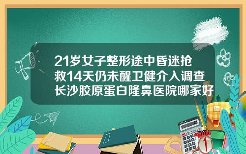 21岁女子整形途中昏迷抢救14天仍未醒卫健介入调查长沙胶原蛋白隆鼻医院哪家好