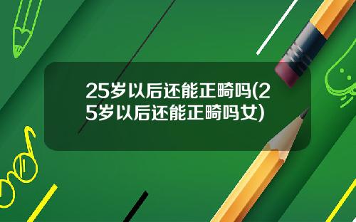 25岁以后还能正畸吗(25岁以后还能正畸吗女)
