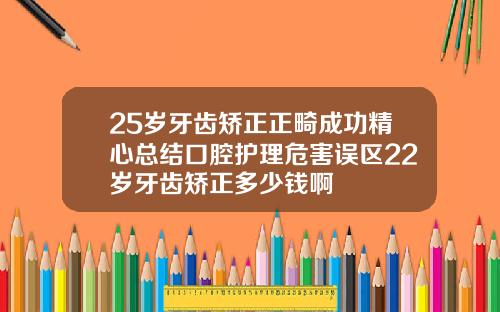 25岁牙齿矫正正畸成功精心总结口腔护理危害误区22岁牙齿矫正多少钱啊