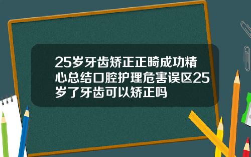 25岁牙齿矫正正畸成功精心总结口腔护理危害误区25岁了牙齿可以矫正吗