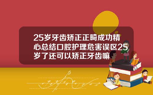 25岁牙齿矫正正畸成功精心总结口腔护理危害误区25岁了还可以矫正牙齿嘛