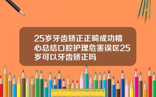 25岁牙齿矫正正畸成功精心总结口腔护理危害误区25岁可以牙齿矫正吗