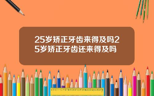 25岁矫正牙齿来得及吗25岁矫正牙齿还来得及吗