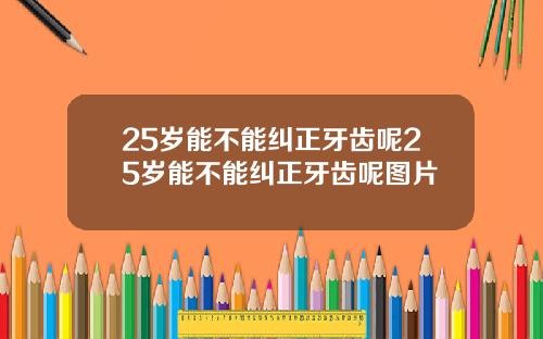 25岁能不能纠正牙齿呢25岁能不能纠正牙齿呢图片
