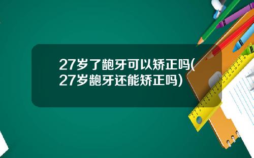 27岁了龅牙可以矫正吗(27岁龅牙还能矫正吗)