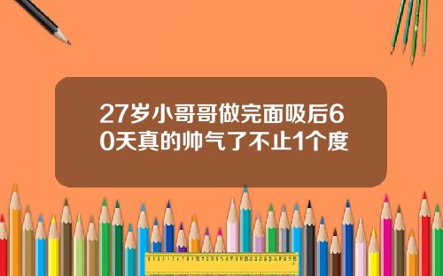 27岁小哥哥做完面吸后60天真的帅气了不止1个度