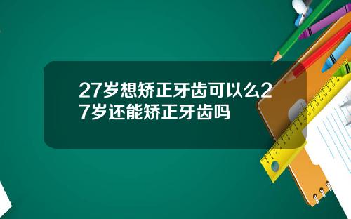 27岁想矫正牙齿可以么27岁还能矫正牙齿吗