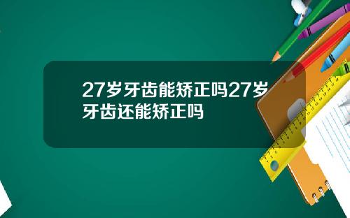 27岁牙齿能矫正吗27岁牙齿还能矫正吗