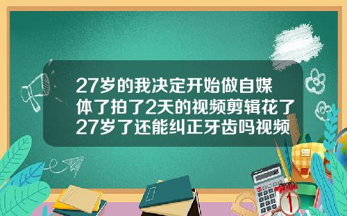 27岁的我决定开始做自媒体了拍了2天的视频剪辑花了27岁了还能纠正牙齿吗视频