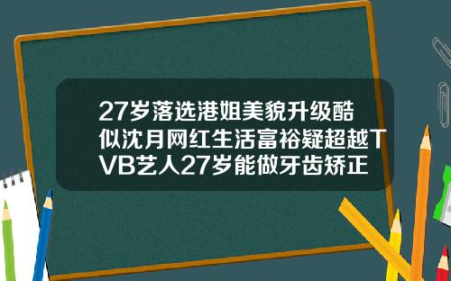 27岁落选港姐美貌升级酷似沈月网红生活富裕疑超越TVB艺人27岁能做牙齿矫正吗