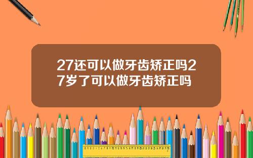 27还可以做牙齿矫正吗27岁了可以做牙齿矫正吗