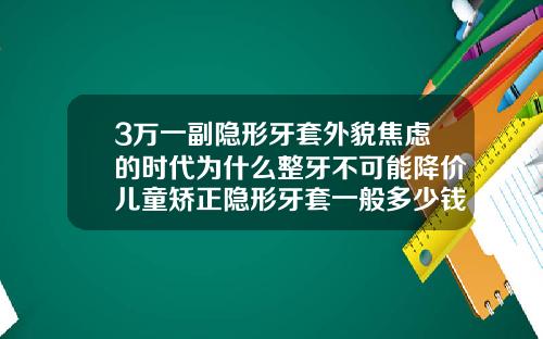 3万一副隐形牙套外貌焦虑的时代为什么整牙不可能降价儿童矫正隐形牙套一般多少钱一副