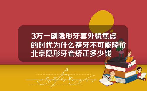 3万一副隐形牙套外貌焦虑的时代为什么整牙不可能降价北京隐形牙套矫正多少钱