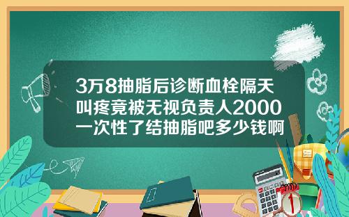 3万8抽脂后诊断血栓隔天叫疼竟被无视负责人2000一次性了结抽脂吧多少钱啊