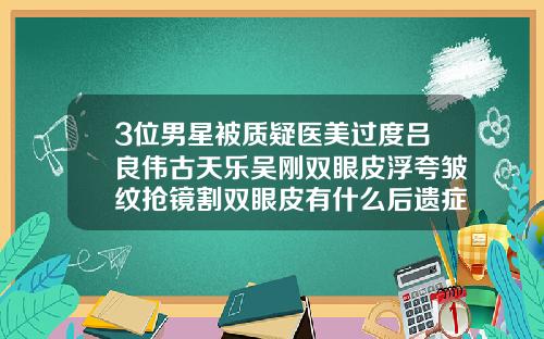 3位男星被质疑医美过度吕良伟古天乐吴刚双眼皮浮夸皱纹抢镜割双眼皮有什么后遗症吗视频讲解