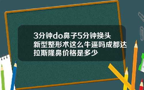 3分钟do鼻子5分钟换头新型整形术这么牛逼吗成都达拉斯隆鼻价格是多少