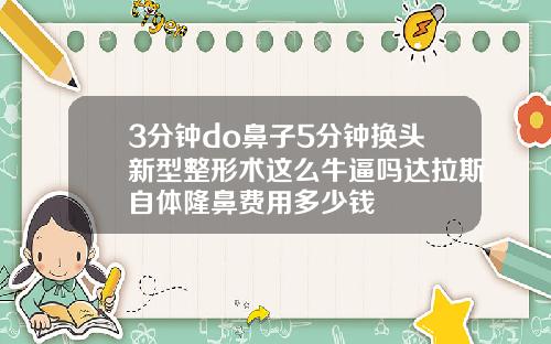 3分钟do鼻子5分钟换头新型整形术这么牛逼吗达拉斯自体隆鼻费用多少钱