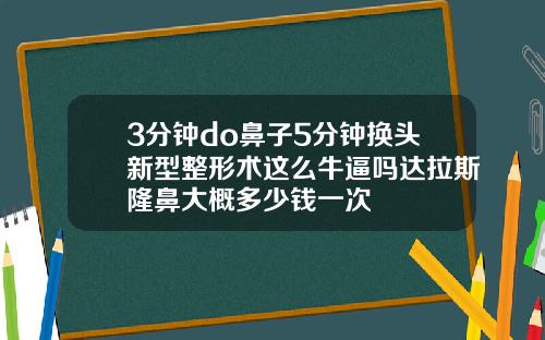 3分钟do鼻子5分钟换头新型整形术这么牛逼吗达拉斯隆鼻大概多少钱一次