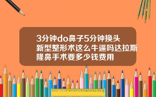 3分钟do鼻子5分钟换头新型整形术这么牛逼吗达拉斯隆鼻手术要多少钱费用