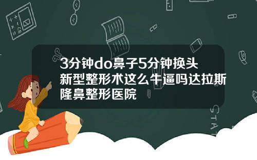 3分钟do鼻子5分钟换头新型整形术这么牛逼吗达拉斯隆鼻整形医院