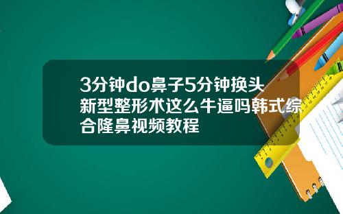 3分钟do鼻子5分钟换头新型整形术这么牛逼吗韩式综合隆鼻视频教程