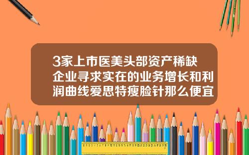 3家上市医美头部资产稀缺企业寻求实在的业务增长和利润曲线爱思特瘦脸针那么便宜可以打吗