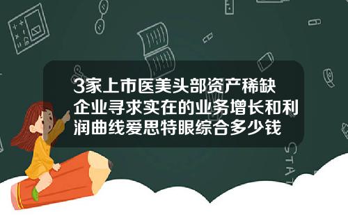3家上市医美头部资产稀缺企业寻求实在的业务增长和利润曲线爱思特眼综合多少钱